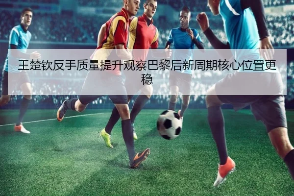 王楚钦反手质量提升观察巴黎后新周期核心位置更稳